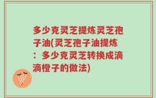 多少克灵芝提炼灵芝孢子油(灵芝孢子油提炼：多少克灵芝转换成滴滴橙子的做法)