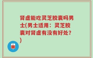 肾虚能吃灵芝胶囊吗男士(男士适用：灵芝胶囊对肾虚有没有好处？)
