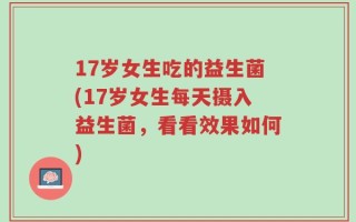 17岁女生吃的益生菌(17岁女生每天摄入益生菌，看看效果如何)