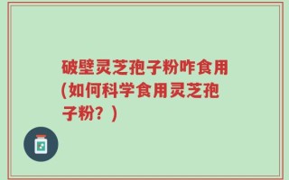 破壁灵芝孢子粉咋食用(如何科学食用灵芝孢子粉？)