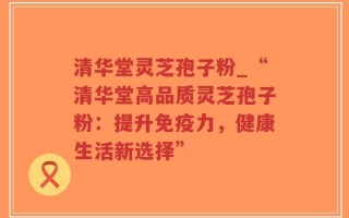 清华堂灵芝孢子粉_“清华堂高品质灵芝孢子粉：提升免疫力，健康生活新选择”