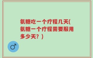 氨糖吃一个疗程几天(氨糖一个疗程需要服用多少天？)