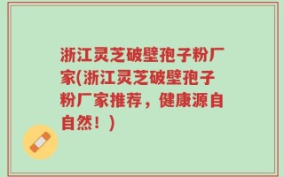 浙江灵芝破壁孢子粉厂家(浙江灵芝破壁孢子粉厂家推荐，健康源自自然！)