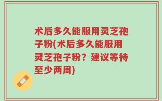 术后多久能服用灵芝孢子粉(术后多久能服用灵芝孢子粉？建议等待至少两周)