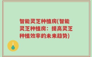 智能灵芝种植房(智能灵芝种植房：提高灵芝种植效率的未来趋势)