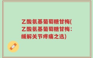 乙酸氨基葡萄糖甘梅(乙酸氨基葡萄糖甘梅：缓解关节疼痛之选)