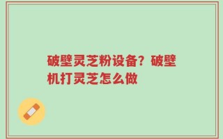 破壁灵芝粉设备？破壁机打灵芝怎么做