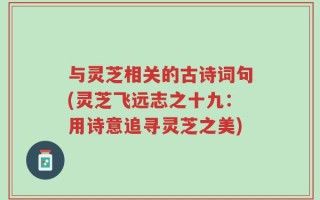 与灵芝相关的古诗词句(灵芝飞远志之十九：用诗意追寻灵芝之美)