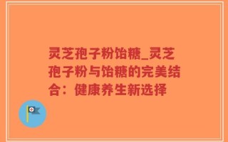 灵芝孢子粉饴糖_灵芝孢子粉与饴糖的完美结合：健康养生新选择