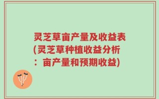 灵芝草亩产量及收益表(灵芝草种植收益分析：亩产量和预期收益)