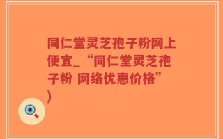 同仁堂灵芝孢子粉网上便宜_“同仁堂灵芝孢子粉 网络优惠价格”)