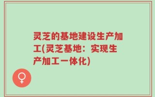 灵芝的基地建设生产加工(灵芝基地：实现生产加工一体化)