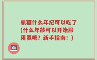 氨糖什么年纪可以吃了(什么年龄可以开始服用氨糖？新手指南！)