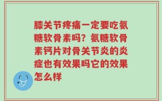 膝关节疼痛一定要吃氨糖软骨素吗？氨糖软骨素钙片对骨关节炎的炎症也有效果吗它的效果怎么样