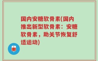 国内安糖软骨素(国内推出新型软骨素：安糖软骨素，助关节恢复舒适运动)