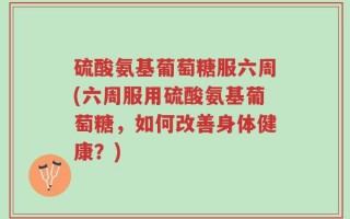 硫酸氨基葡萄糖服六周(六周服用硫酸氨基葡萄糖，如何改善身体健康？)
