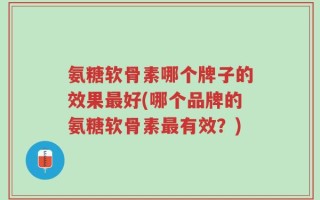 氨糖软骨素哪个牌子的效果最好(哪个品牌的氨糖软骨素最有效？)