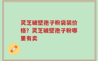 灵芝破壁孢子粉袋装价格？灵芝破壁孢子粉哪里有卖