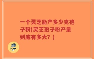 一个灵芝能产多少克孢子粉(灵芝孢子粉产量到底有多大？)