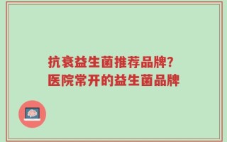 抗衰益生菌推荐品牌？医院常开的益生菌品牌