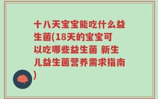 十八天宝宝能吃什么益生菌(18天的宝宝可以吃哪些益生菌 新生儿益生菌营养需求指南)
