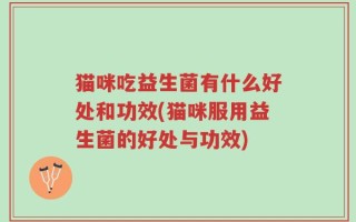 猫咪吃益生菌有什么好处和功效(猫咪服用益生菌的好处与功效)
