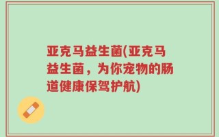 亚克马益生菌(亚克马益生菌，为你宠物的肠道健康保驾护航)