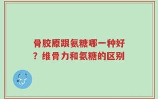 骨胶原跟氨糖哪一种好？维骨力和氨糖的区别