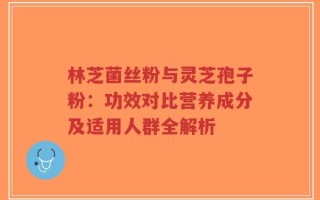 林芝菌丝粉与灵芝孢子粉：功效对比营养成分及适用人群全解析