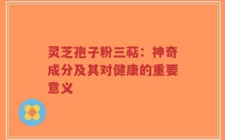 灵芝孢子粉三萜：神奇成分及其对健康的重要意义