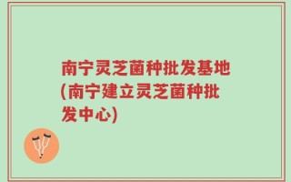 南宁灵芝菌种批发基地(南宁建立灵芝菌种批发中心)