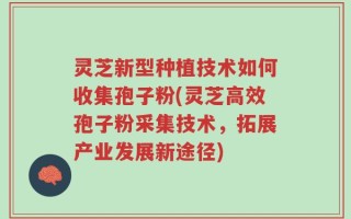 灵芝新型种植技术如何收集孢子粉(灵芝高效孢子粉采集技术，拓展产业发展新途径)