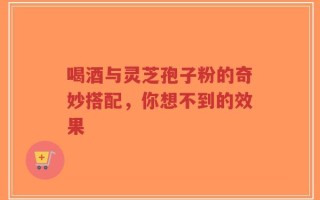 喝酒与灵芝孢子粉的奇妙搭配，你想不到的效果