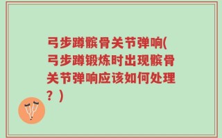 弓步蹲髌骨关节弹响(弓步蹲锻炼时出现髌骨关节弹响应该如何处理？)
