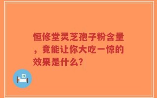 恒修堂灵芝孢子粉含量，竟能让你大吃一惊的效果是什么？