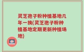 灵芝孢子粉种植基地几年一换(灵芝孢子粉种植基地定期更新种植场地)