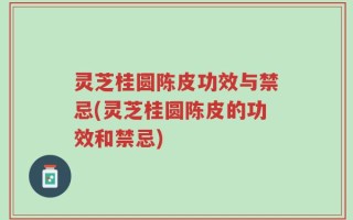 灵芝桂圆陈皮功效与禁忌(灵芝桂圆陈皮的功效和禁忌)