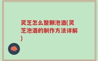 灵芝怎么整颗泡酒(灵芝泡酒的制作方法详解)