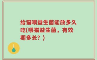 给猫喂益生菌能放多久吃(喂猫益生菌，有效期多长？)