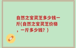 自然之宝灵芝多少钱一斤(自然之宝灵芝价格，一斤多少钱？)