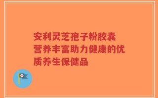 安利灵芝孢子粉胶囊 营养丰富助力健康的优质养生保健品