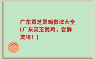 广东灵芝煲鸡做法大全(广东灵芝煲鸡，尝鲜美味！)