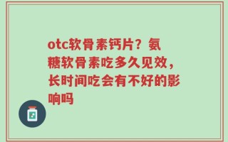 otc软骨素钙片？氨糖软骨素吃多久见效，长时间吃会有不好的影响吗