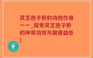 灵芝孢子粉的功效作用一一_探索灵芝孢子粉的神奇功效与健康益处)