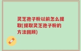灵芝孢子粉以前怎么提取(提取灵芝孢子粉的方法回顾)