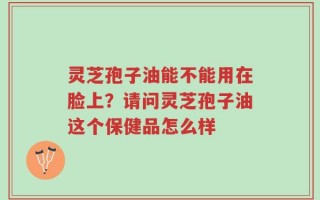 灵芝孢子油能不能用在脸上？请问灵芝孢子油这个保健品怎么样