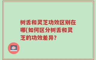 树舌和灵芝功效区别在哪(如何区分树舌和灵芝的功效差异？