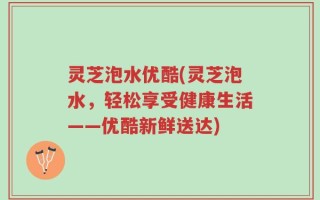 灵芝泡水优酷(灵芝泡水，轻松享受健康生活——优酷新鲜送达)