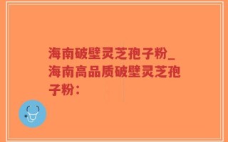 海南破壁灵芝孢子粉_海南高品质破壁灵芝孢子粉：