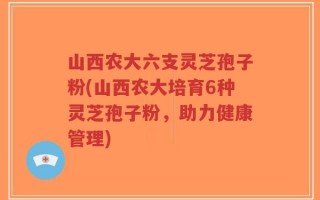山西农大六支灵芝孢子粉(山西农大培育6种灵芝孢子粉，助力健康管理)